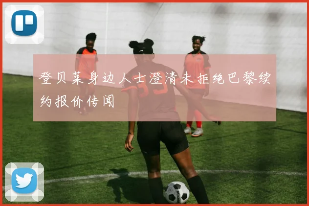 登贝莱身边人士澄清未拒绝巴黎续约报价传闻