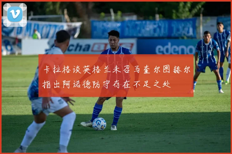 卡拉格谈英格兰未召马奎尔图赫尔指出阿诺德防守存在不足之处