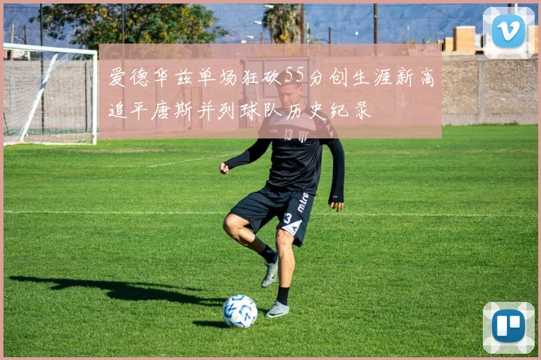 爱德华兹单场狂砍55分创生涯新高追平唐斯并列球队历史纪录
