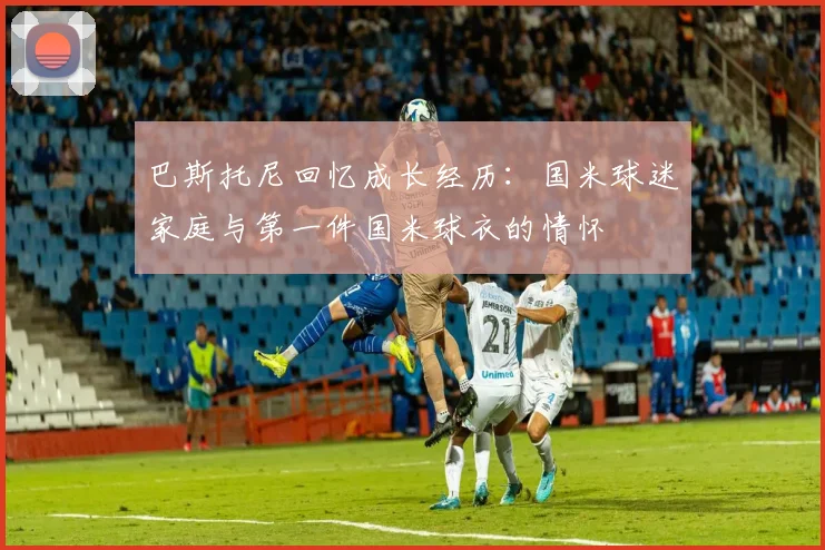 巴斯托尼回忆成长经历：国米球迷家庭与第一件国米球衣的情怀