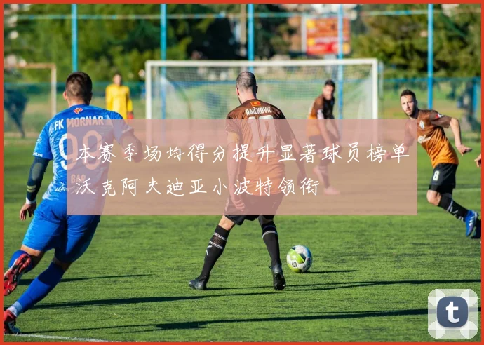 本赛季场均得分提升显著球员榜单沃克阿夫迪亚小波特领衔