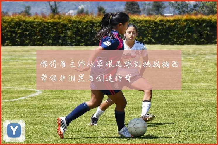佛得角主帅从草根足球到挑战梅西带领非洲黑马创造传奇