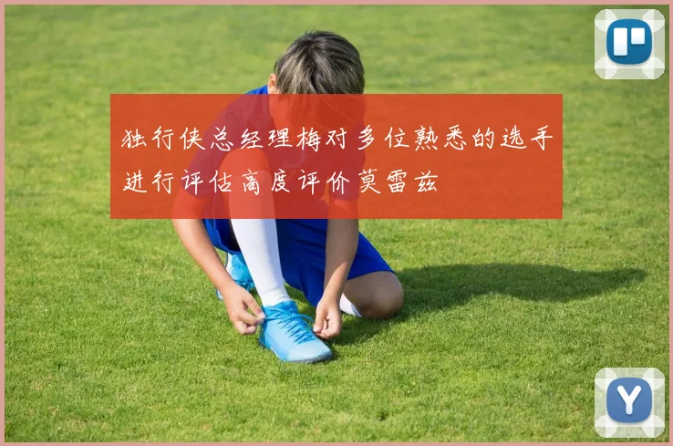 独行侠总经理梅对多位熟悉的选手进行评估高度评价莫雷兹
