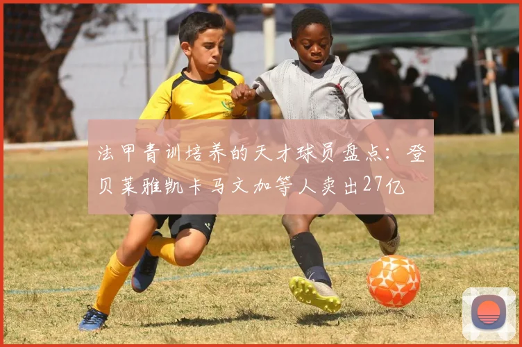 法甲青训培养的天才球员盘点：登贝莱雅凯卡马文加等人卖出27亿