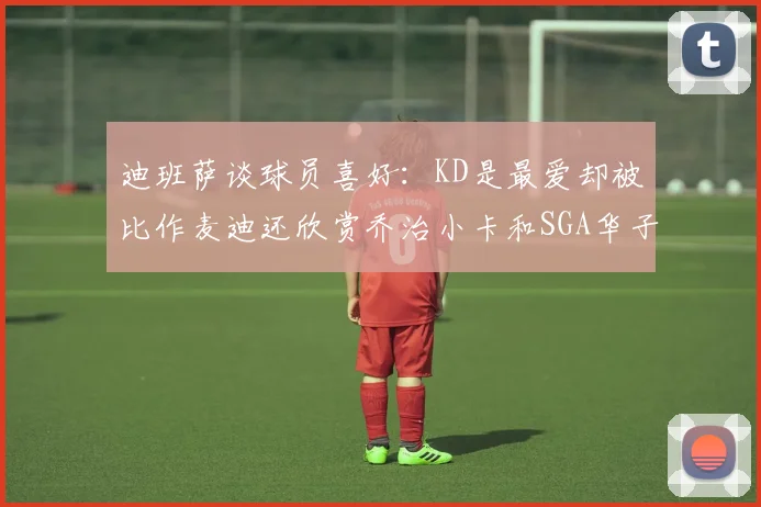 迪班萨谈球员喜好：KD是最爱却被比作麦迪还欣赏乔治小卡和SGA华子