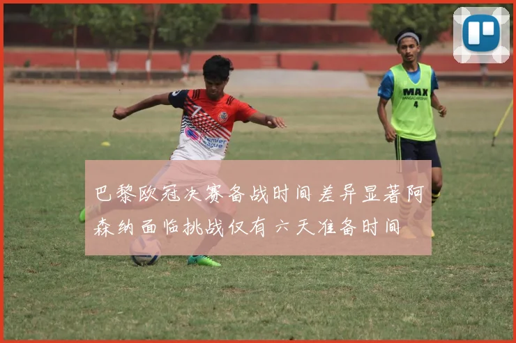 巴黎欧冠决赛备战时间差异显著阿森纳面临挑战仅有六天准备时间