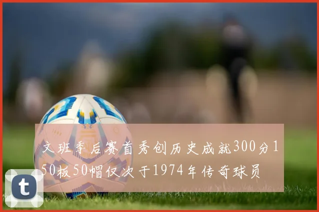 文班季后赛首秀创历史成就300分150板50帽仅次于1974年传奇球员