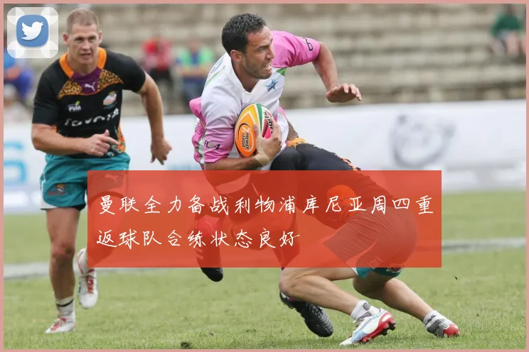 曼联全力备战利物浦库尼亚周四重返球队合练状态良好