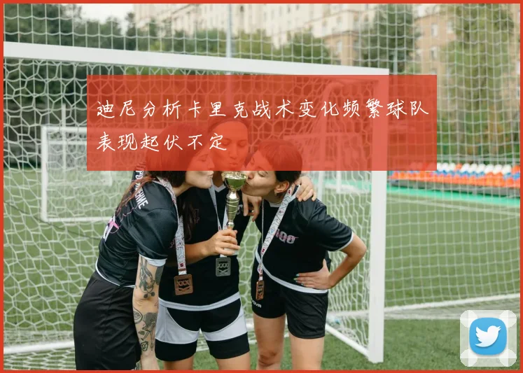 迪尼分析卡里克战术变化频繁球队表现起伏不定