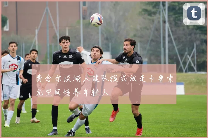 费舍尔谈湖人建队模式放走卡鲁索无空间培养年轻人