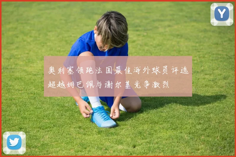 奥利塞领跑法国最佳海外球员评选超越姆巴佩与谢尔基竞争激烈