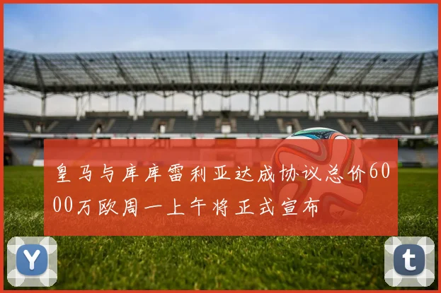 皇马与库库雷利亚达成协议总价6000万欧周一上午将正式宣布