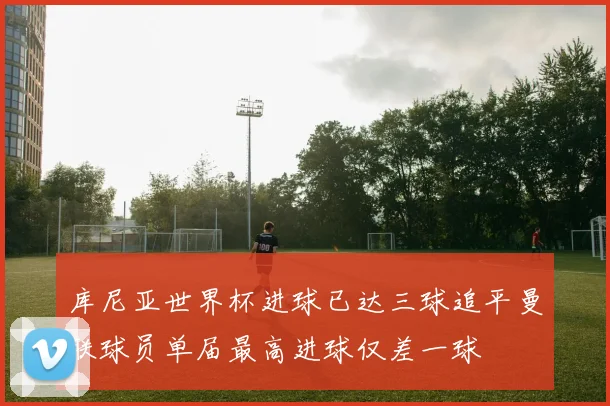 库尼亚世界杯进球已达三球追平曼联球员单届最高进球仅差一球