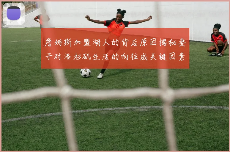 詹姆斯加盟湖人的背后原因揭秘妻子对洛杉矶生活的向往成关键因素