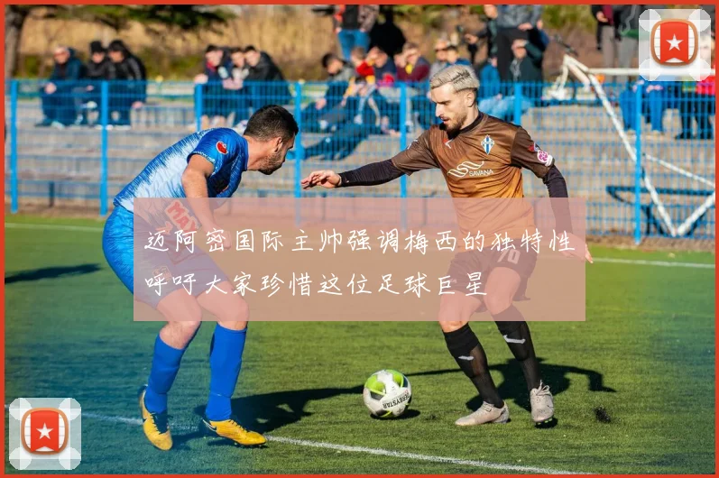 迈阿密国际主帅强调梅西的独特性呼吁大家珍惜这位足球巨星
