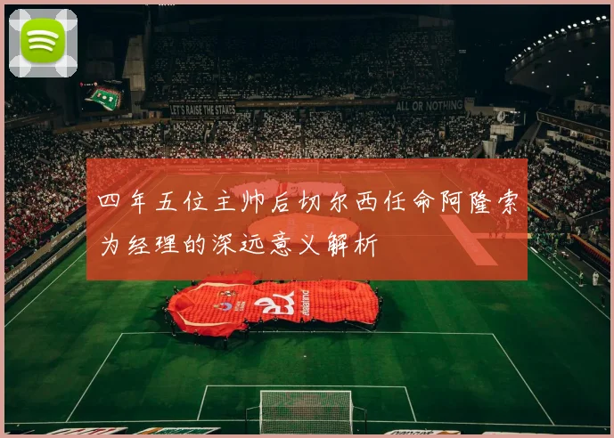 四年五位主帅后切尔西任命阿隆索为经理的深远意义解析