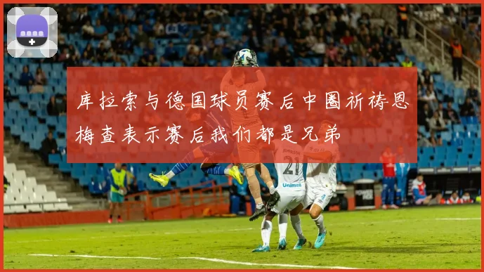 库拉索与德国球员赛后中圈祈祷恩梅查表示赛后我们都是兄弟
