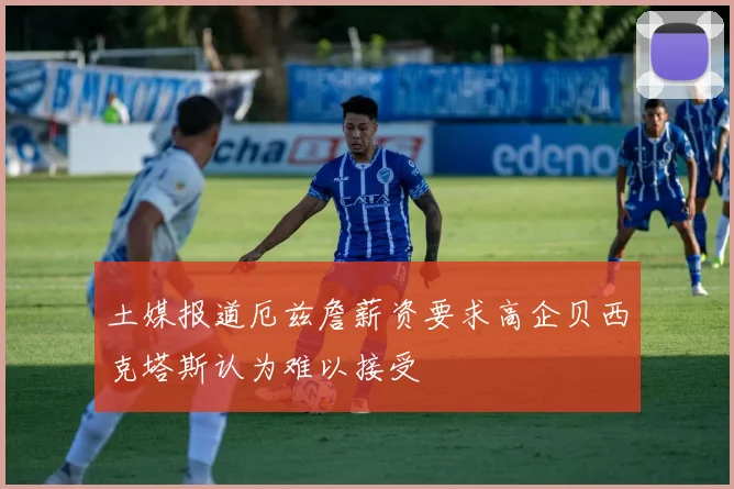 土媒报道厄兹詹薪资要求高企贝西克塔斯认为难以接受