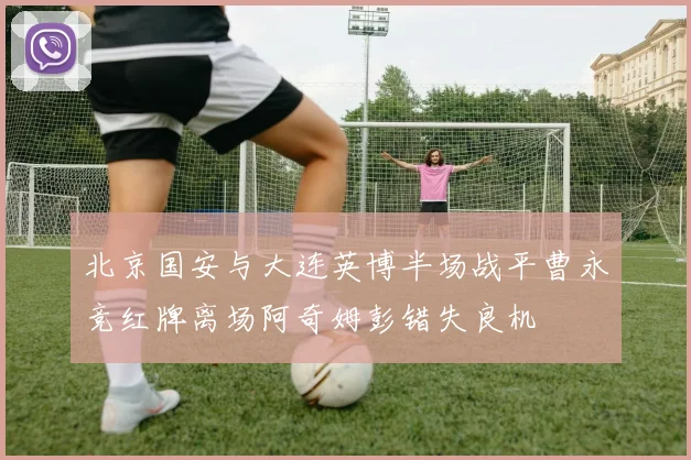 北京国安与大连英博半场战平曹永竞红牌离场阿奇姆彭错失良机