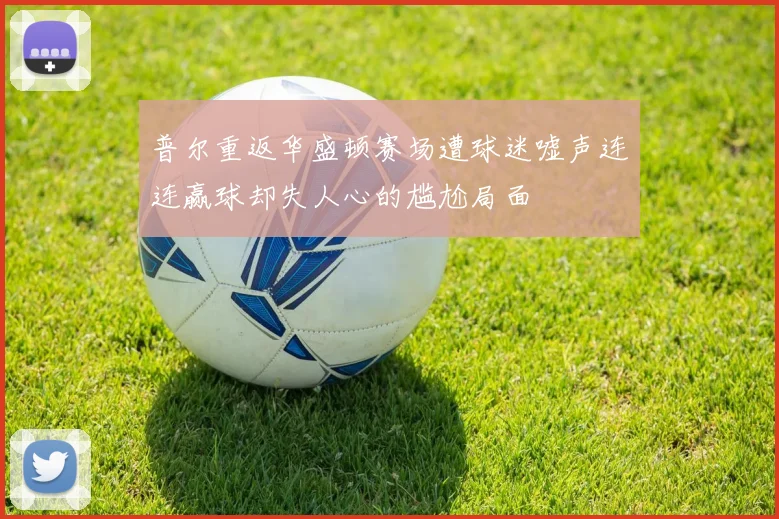 普尔重返华盛顿赛场遭球迷嘘声连连赢球却失人心的尴尬局面