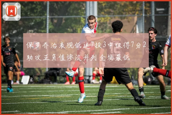 保罗乔治表现低迷7投3中仅得7分2助攻正负值惨淡并列全场最低