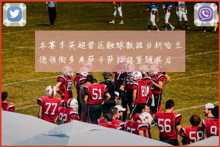 本赛季英超禁区触球数据分析哈兰德领衔多库萨卡萨拉赫紧随其后
